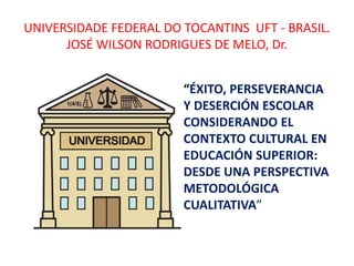 UNIVERSIDADE FEDERAL DO TOCANTINS UFT - BRASIL.
JOSÉ WILSON RODRIGUES DE MELO, Dr.
“ÉXITO, PERSEVERANCIA
Y DESERCIÓN ESCOLAR
CONSIDERANDO EL
CONTEXTO CULTURAL EN
EDUCACIÓN SUPERIOR:
DESDE UNA PERSPECTIVA
METODOLÓGICA
CUALITATIVA”
 