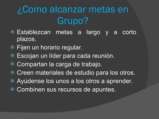 ¿Como alcanzar metas en Grupo? Establezcan metas a largo y a corto plazos. Fijen un horario regular. Escojan un líder para cada reunión. Compartan la carga de trabajo. Creen materiales de estudio para los otros. Ayúdense los unos a los otros a aprender. Combinen sus recursos de apuntes. 
