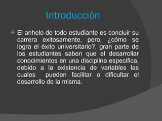 Introducción   El anhelo de todo estudiante es concluir su carrera exitosamente, pero, ¿cómo se logra el éxito universitario?, gran parte de los estudiantes saben que el desarrollar conocimientos en una disciplina especifica, debido a la existencia de variables las cuales  pueden facilitar o dificultar el desarrollo de la misma. 