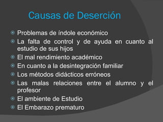 Causas de Deserción Problemas de índole económico  La falta de control y de ayuda en cuanto al estudio de sus hijos  El mal rendimiento académico  En cuanto a la desintegración familiar  Los métodos didácticos erróneos Las malas relaciones entre el alumno y el profesor   El ambiente de Estudio El Embarazo prematuro 