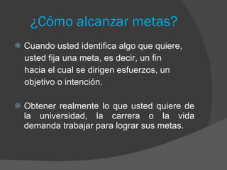¿Cómo alcanzar metas? Cuando usted identifica algo que quiere, usted fija una meta, es decir, un fin hacia el cual se dirigen esfuerzos, un objetivo o intención. Obtener realmente lo que usted quiere de la universidad, la carrera o la vida demanda trabajar para lograr sus metas. 