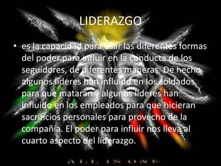 LIDERAZGO
• es la capacidad para usar las diferentes formas
del poder para influir en la conducta de los
seguidores, de diferentes maneras. De hecho
algunos líderes han influido en los soldados
para que mataran y algunos líderes han
influido en los empleados para que hicieran
sacrificios personales para provecho de la
compañía. El poder para influir nos lleva al
cuarto aspecto del liderazgo.
 