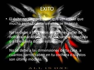 EXITO
• El éxito no siempre tiene que ver con lo que
mucha gente ordinariamente se imagina.
No se debe a los títulos que tienes, sean de
nobleza o académicos, ni a la sangre heredada
o a la escuela donde estudiaste.
No se debe a las dimensiones de tu casa, a
cuántos carros caben en tu cochera o si éstos
son último modelo.
 