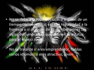 ÉXITO
• No se debe a la ropa que usas o si gozas de un
tiempo compartido, si vas con regularidad a la
frontera o sí después de tu nombre pones las
siglas deslumbrantes que definen tu estatus
para el espejo social.
No se trata de sí eres emprendedor, hablas
varios idiomas, si eres atractivo, joven o viejo.
 
