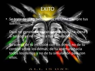 EXITO
• Se trata de si en tus triunfos incluiste siempre tus
sueños.
De si no generaste tu éxito en la desdicha ajena y
si tus logros no hieren a tus semejantes.
Es acerca de tu inclusión con los otros, no de tu
control sobre los demás; de tu apertura hacia
todos los demás y no de tu simulación para con
ellos.
 