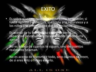 EXITO
• Es sobre si usaste tu cabeza tanto como tu corazón; si
fuiste egoísta o generoso, si amaste a la naturaleza y a
los niños y te preocupaste por los ancianos.
Es acerca de tu bondad, tu deseo de servir, tu
capacidad de escuchar y tu valor sobre la conducta
ajena.
No es acerca de cuantos te siguen, sino de cuantos
realmente te aman.
No es acerca de transmitir todo, sino cuántos te creen,
de si eres feliz o finges estarlo.
 