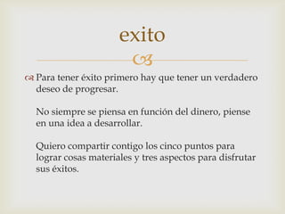 Para tener éxito primero hay que tener un verdadero deseo de progresar.No siempre se piensa en función del dinero, piense en una idea a desarrollar.Quiero compartir contigo los cinco puntos para lograr cosas materiales y tres aspectos para disfrutar sus éxitos.exito