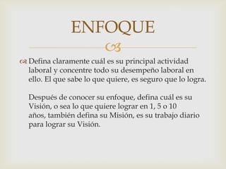 Defina claramente cuál es su principal actividad laboral y concentre todo su desempeño laboral en ello. El que sabe lo que quiere, es seguro que lo logra.Después de conocer su enfoque, defina cuál es su Visión, o sea lo que quiere lograr en 1, 5 o 10 años, también defina su Misión, es su trabajo diario para lograr su Visión.ENFOQUE