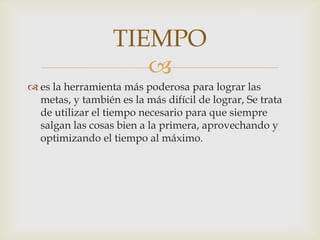 es la herramienta más poderosa para lograr las metas, y también es la más difícil de lograr, Se trata de utilizar el tiempo necesario para que siempre salgan las cosas bien a la primera, aprovechando y optimizando el tiempo al máximo. TIEMPO