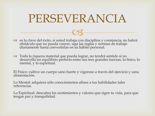 es la clave del éxito, si usted trabaja con disciplina y constancia, no habrá obstáculo que no pueda vencer, siga las reglas y normas de trabajo diariamente hasta convertirlas en su hábito personal.Toda la riqueza material que pueda lograr, no tendrá sentido si no desarrolla un equilibrio perfecto entre sus tres grandes fuerzas, lo físico, lo mental, y lo espiritual.El Físico: cultive un cuerpo sano fuerte y vigoroso a través del ejercicio y sana alimentación.Lo Mental: adquiera sólo conocimientos afines a tus habilidades tales referencias.Lo Espiritual: descubra los sentimientos y valores que rigen tu vida, para que tengas paz y tranquilidad.PERSEVERANCIA