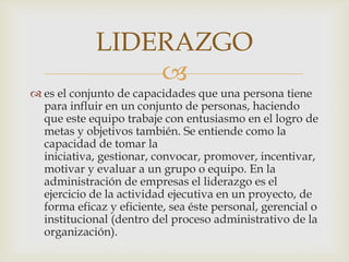 es el conjunto de capacidades que una persona tiene para influir en un conjunto de personas, haciendo que este equipo trabaje con entusiasmo en el logro de metas y objetivos también. Se entiende como la capacidad de tomar la iniciativa, gestionar, convocar, promover, incentivar, motivar y evaluar a un grupo o equipo. En la administración de empresas el liderazgo es el ejercicio de la actividad ejecutiva en un proyecto, de forma eficaz y eficiente, sea éste personal, gerencial o institucional (dentro del proceso administrativo de la organización).LIDERAZGO
