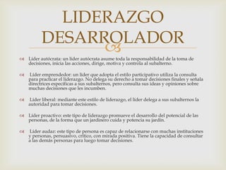 Líder autócrata: un líder autócrata asume toda la responsabilidad de la toma de decisiones, inicia las acciones, dirige, motiva y controla al subalterno. Líder emprendedor: un líder que adopta el estilo participativo utiliza la consulta para practicar el liderazgo. No delega su derecho a tomar decisiones finales y señala directrices específicas a sus subalternos, pero consulta sus ideas y opiniones sobre muchas decisiones que les incumben. Líder liberal: mediante este estilo de liderazgo, el líder delega a sus subalternos la autoridad para tomar decisiones.Líder proactivo: este tipo de liderazgo promueve el desarrollo del potencial de las personas, de la forma que un jardinero cuida y potencia su jardín. Líder audaz: este tipo de persona es capaz de relacionarse con muchas instituciones y personas, persuasivo, critico, con mirada positiva. Tiene la capacidad de consultar a las demás personas para luego tomar decisiones.LIDERAZGO DESARROLADOR