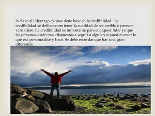 la clave al liderazgo exitoso tiene base en la credibilidad. La credibilidad se define como tener la cualidad de ser creíble o parecer verdadero. La credibilidad es importante para cualquier líder ya que las personas están más dispuestas a seguir a alguien si pueden creer lo que esa persona dice y hace. Se debe recordar que hay una gran diferencia 
