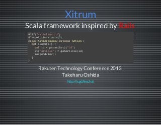Xitrum
Scala framework inspired by Rails
Rakuten TechnologyConference 2013
Takeharu Oshida
@GET("articles/:id")
@CacheActionMinute(5)
classArticlesShowextendsAction{
defexecute(){
valid=param[Int]("id")
at("article")=getArticle(id)
respondView()
}
}
http://is.gd/leochat
 