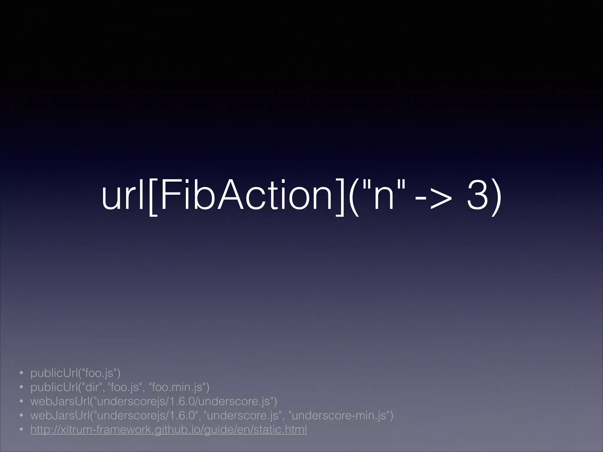 url[FibAction]("n" -> 3)
• publicUrl("foo.js")
• publicUrl("dir", "foo.js", "foo.min.js")
• webJarsUrl("underscorejs/1.6.0/underscore.js")
• webJarsUrl("underscorejs/1.6.0", "underscore.js", "underscore-min.js")
• http://xitrum-framework.github.io/guide/en/static.html
 
