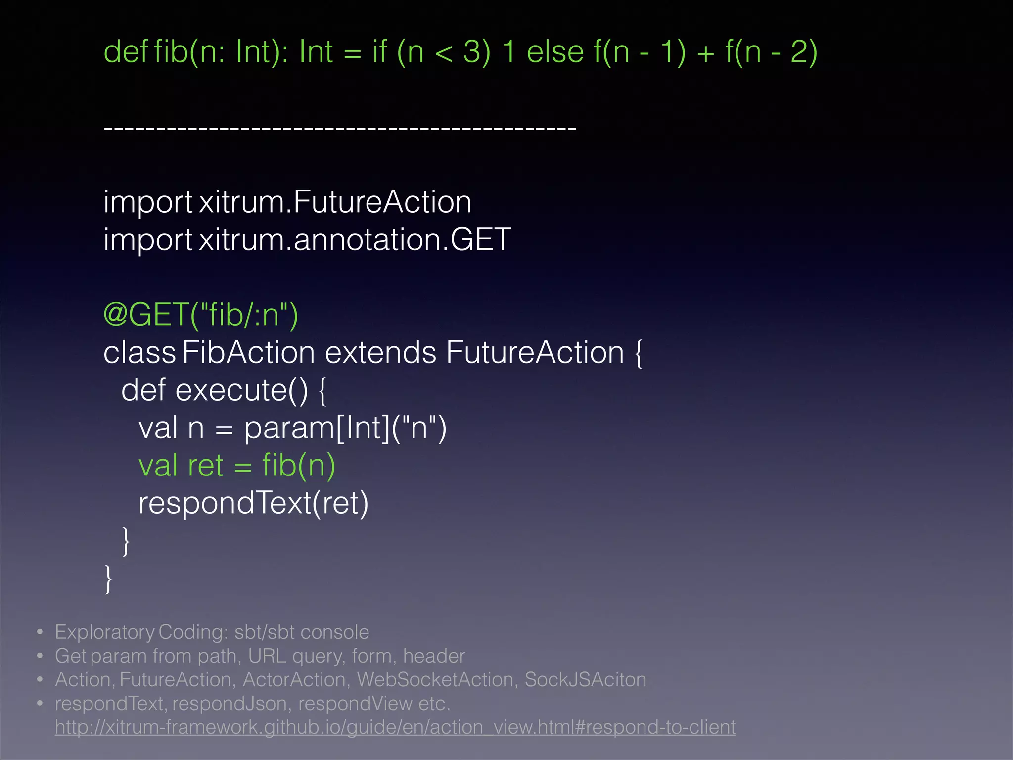 def ﬁb(n: Int): Int = if (n < 3) 1 else f(n - 1) + f(n - 2)
!
---------------------------------------------
!
import xitrum.FutureAction
import xitrum.annotation.GET
!
@GET("ﬁb/:n")
class FibAction extends FutureAction {
def execute() {
val n = param[Int]("n")
val ret = ﬁb(n)
respondText(ret)
}
}
• Exploratory Coding: sbt/sbt console
• Get param from path, URL query, form, header
• Action, FutureAction, ActorAction, WebSocketAction, SockJSAciton
• respondText, respondJson, respondView etc. 
http://xitrum-framework.github.io/guide/en/action_view.html#respond-to-client
 