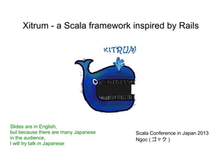 Xitrum - a Scala framework inspired by Rails




Slides are in English,
but because there are many Japanese   Scala Conference in Japan 2013
in the audience,                      Ngoc ( ゴック )
I will try talk in Japanese
 