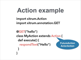 Action example 
import xitrum.Action 
import xitrum.annotation.GET 
! 
@GET("hello") 
class MyAction extends Action { 
def execute() { 
respondText("Hello") 
} 
} 
FutureAction! 
ActorAction 
 