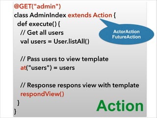 @GET("admin") 
class AdminIndex extends Action { 
def execute() { 
// Get all users 
val users = User.listAll() 
// Pass users to view template 
at("users") = users 
! 
// Response respons view with template 
respondView() 
} 
} 
ActorAction 
FutureAction 
Action 
 