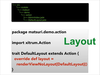 └── src 
└── scalate 
└── matsuri 
└── demo 
└── action 
├── AdminIndex.jade 
└── DefaultLayout.jade 
package matsuri.demo.action 
! 
import xitrum.Action 
! 
trait DefaultLayout extends Action { 
override def layout = 
renderViewNoLayout[DefaultLayout]() 
} 
Layout 
 