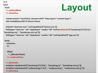 !!! 5 
html 
head 
!= antiCsrfMeta 
!= xitrumCss 
! 
meta(content="text/html; charset=utf-8" http-equiv="content-type") 
title ScalaMatsuri2014 Xitrum Demo 
! 
link(rel="shortcut icon" href={publicUrl("favicon.ico")}) 
link(type="text/css" rel="stylesheet" media="all" href={webJarsUrl("bootstrap/3.2.0/css", 
"bootstrap.css", "bootstrap.min.css")}) 
link(type="text/css" rel="stylesheet" media="all" href={publicUrl("app.css")}) 
! 
body 
.container 
h1 
! 
#flash 
!~ jsRenderFlash() 
!= renderedView 
Layout 
! 
!= jsDefaults 
script(src={webJarsUrl("bootstrap/3.2.0/js", "bootstrap.js", "bootstrap.min.js")}) 
script(src={webJarsUrl("underscorejs/1.6.0", "underscore.js", "underscore-min.js")}) 
!= jsForView 
 