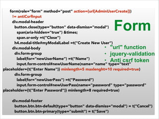 form(role="form" method="post" action={url[AdminUserCreate]}) 
!= antiCsrfInput 
div.modal-header 
button.close(type="button" data-dismiss="modal") 
Form 
span(aria-hidden="true") &times; 
span.sr-only =t("Close") 
h4.modal-title#myModalLabel =t("Create New User") 
div.modal-body 
div.form-group 
label(for="newUserName") =t("Name") 
input.form-control#newUserName(name="name" type="text" 
• "url" function 
• jquery-validation 
• Anti csrf token 
placeholder={t("Enter Name")} minlength=5 maxlenght=10 required=true) 
div.form-group 
label(for="newUserPass") =t("Password") 
input.form-control#newUserPass(name="password" type="password" 
placeholder={t("Enter Password")} minlength=8 required=true) 
! 
div.modal-footer 
button.btn.btn-default(type="button" data-dismiss="modal") = t("Cancel") 
button.btn.btn-primary(type="submit") = t("Save") 
 