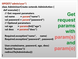 @POST("admin/user") 
class AdminUserCreate extends AdminAction { 
def execute() { 
// Get request paramaters 
val name = param("name") 
val password = param("password") 
// Optional parameters 
val age = paramo[Int]("age") 
val desc = paramo("desc") 
! 
Required.exception("name", name) 
Required.exception("password", password) 
! 
User.create(name, password, age, desc) 
flash(t("Success")) 
redirectTo[AdminIndex]() 
} 
Get 
request 
params 
with 
param(s) 
and 
param(o) 
 