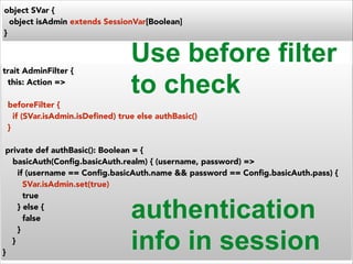 object SVar { 
object isAdmin extends SessionVar[Boolean] 
} 
Use before filter 
to check 
trait AdminFilter { 
this: Action => 
! 
beforeFilter { 
if (SVar.isAdmin.isDefined) true else authBasic() 
} 
! 
private def authBasic(): Boolean = { 
basicAuth(Config.basicAuth.realm) { (username, password) => 
if (username == Config.basicAuth.name && password == Config.basicAuth.pass) { 
SVar.isAdmin.set(true) 
true 
} else { 
false 
} 
} 
} 
authentication 
info in session 
 
