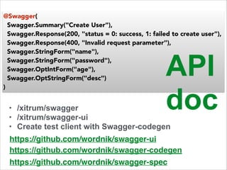@Swagger( 
Swagger.Summary("Create User"), 
Swagger.Response(200, "status = 0: success, 1: failed to create user"), 
Swagger.Response(400, "Invalid request parameter"), 
Swagger.StringForm("name"), 
Swagger.StringForm("password"), 
Swagger.OptIntForm("age"), 
Swagger.OptStringForm("desc") 
) 
API 
doc 
• /xitrum/swagger 
• /xitrum/swagger-ui 
• Create test client with Swagger-codegen 
https://github.com/wordnik/swagger-ui 
https://github.com/wordnik/swagger-codegen 
https://github.com/wordnik/swagger-spec 
 