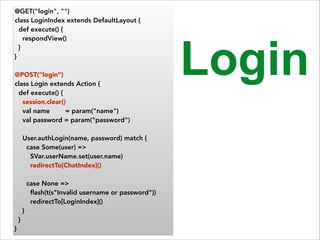 @GET("login", "") 
class LoginIndex extends DefaultLayout { 
def execute() { 
respondView() 
} 
} 
! 
@POST("login") 
class Login extends Action { 
def execute() { 
session.clear() 
val name = param("name") 
val password = param("password") 
! 
User.authLogin(name, password) match { 
case Some(user) => 
SVar.userName.set(user.name) 
redirectTo[ChatIndex]() 
! 
case None => 
flash(t(s"Invalid username or password")) 
redirectTo[LoginIndex]() 
} 
} 
} 
Login 
 