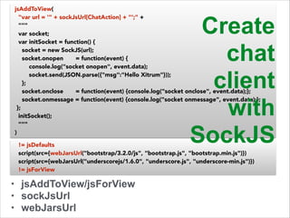 jsAddToView( 
"var url = '" + sockJsUrl[ChatAction] + "';" + 
""" 
var socket; 
var initSocket = function() { 
socket = new SockJS(url); 
socket.onopen = function(event) { 
console.log("socket onopen", event.data); 
socket.send(JSON.parse({"msg":"Hello Xitrum"})); 
}; 
socket.onclose = function(event) {console.log("socket onclose", event.data);}; 
socket.onmessage = function(event) {console.log("socket onmessage", event.data);}; 
}; 
initSocket(); 
""" 
) 
!= jsDefaults 
script(src={webJarsUrl("bootstrap/3.2.0/js", "bootstrap.js", "bootstrap.min.js")}) 
script(src={webJarsUrl("underscorejs/1.6.0", "underscore.js", "underscore-min.js")}) 
!= jsForView 
• jsAddToView/jsForView 
• sockJsUrl 
• webJarsUrl 
Create 
chat 
client 
with 
SockJS 
 