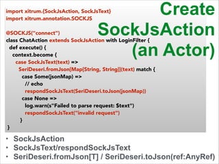 import xitrum.{SockJsAction, SockJsText} 
import xitrum.annotation.SOCKJS 
! 
@SOCKJS("connect") 
class ChatAction extends SockJsAction with LoginFilter { 
def execute() { 
context.become { 
SockJsAction 
(an Actor) 
case SockJsText(text) => 
SeriDeseri.fromJson[Map[String, String]](text) match { 
case Some(jsonMap) => 
// echo 
respondSockJsText(SeriDeseri.toJson(jsonMap)) 
case None => 
log.warn(s"Failed to parse request: $text") 
respondSockJsText("invalid request") 
} 
Create 
} 
• SockJsAction 
• SockJsText/respondSockJsText 
• SeriDeseri.fromJson[T] / SeriDeseri.toJson(ref:AnyRef) 
 