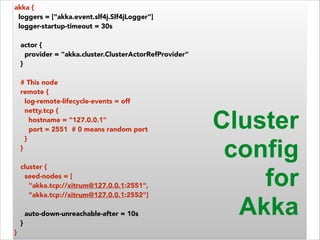 akka { 
loggers = ["akka.event.slf4j.Slf4jLogger"] 
logger-startup-timeout = 30s 
! 
actor { 
provider = "akka.cluster.ClusterActorRefProvider" 
} 
! 
# This node 
remote { 
log-remote-lifecycle-events = off 
netty.tcp { 
hostname = "127.0.0.1" 
port = 2551 # 0 means random port 
} 
} 
! 
cluster { 
seed-nodes = [ 
"akka.tcp://xitrum@127.0.0.1:2551", 
"akka.tcp://xitrum@127.0.0.1:2552"] 
! 
auto-down-unreachable-after = 10s 
} 
} 
Cluster 
config 
for 
Akka 
 