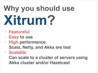 Why you should use 
Xitrum? 
• Featureful! 
• Easy to use! 
• High performance 
Scala, Netty, and Akka are fast! 
• Scalable 
Can scale to a cluster of servers using 
Akka cluster and/or Hazelcast 
 
