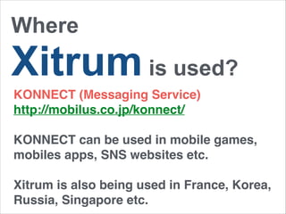 Where 
Xitrum is used? 
KONNECT (Messaging Service)! 
http://mobilus.co.jp/konnect/! 
! 
KONNECT can be used in mobile games, 
mobiles apps, SNS websites etc. 
Xitrum is also being used in France, Korea, 
Russia, Singapore etc. 
 