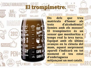 El trompímetre.
Ets dels que treu
matrícula d’honor als
tests d’alcoholèmia?
Somies amb els mossos?
El trompímetre és un
sensor que monitoritza a
temps real la teva turca.
Equipat amb els últims
avanços en la ciència del
mam, aquest sorprenent
aparell t’indicarà en tot
moment el teu estat
d’embriaguesa
mitjançant un mot català.
 