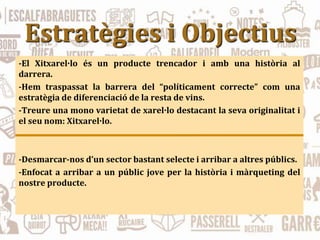 Estratègies i Objectius
-El Xitxarel·lo és un producte trencador i amb una història al
darrera.
-Hem traspassat la barrera del “políticament correcte” com una
estratègia de diferenciació de la resta de vins.
-Treure una mono varietat de xarel·lo destacant la seva originalitat i
el seu nom: Xitxarel·lo.
-Desmarcar-nos d’un sector bastant selecte i arribar a altres públics.
-Enfocat a arribar a un públic jove per la història i màrqueting del
nostre producte.
 