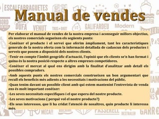Manual de vendes
Per elaborar el manual de vendes de la nostra empresa i aconseguir millors objectius,
els nostres comercials segueixen els següents punts:
-Conèixer el producte i el servei que oferim àmpliament, tant les característiques
generals de la nostra oferta com la informació detallada de cadascun dels productes i
serveis que posem a disposició dels nostres clients.
-Tenir en compte l’àmbit geogràfic d’actuació, l’opinió que els clients se’n han format i
quina és la nostra posició respecte a altres empreses competidores.
-Conèixer el mercat al qual ens dirigim amb la finalitat d’analitzar amb detall els
possibles compradors.
-Amb aquests punts els nostres comercials construeixen un bon argumentari que
recull els beneficis més adients a les necessitats i motivacions del públic.
-Quan tenim davant un possible client amb qui estem mantenint l’entrevista de venda
ens és molt important conèixer:
-Les seves necessitats especifiques i el que espera del nostre producte.
-Les seves motivacions ( perquè vol el nostre producte?)
-Els seus interessos, que li ha cridat l’atenció de nosaltres, quin producte li interessa
més.
 