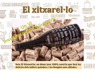 El xitxarel·lo
Neix El Xitxarel·lo, un blanc jove 100% xarel·lo que farà les
delícies dels millors paladars, i les llengües més afilades.
 
