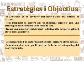 Estratègies i Objectius
-El Xitxarel·lo és un producte trencador i amb una història al
darrera.
-Hem traspassat la barrera del “políticament correcte” com una
estratègia de diferenciació de la resta de vins.
-Treure una mono varietat de xarel·lo destacant la seva originalitat i
el seu nom: Xitxarel·lo.
-Desmarcar-nos d’un sector bastant selecte i arribar a altres públics.
-Enfocat a arribar a un públic jove per la història i màrqueting del
nostre producte.
 