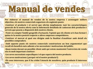 Manual de vendes
Per elaborar el manual de vendes de la nostra empresa i aconseguir millors
objectius, els nostres comercials segueixen els següents punts:
-Conèixer el producte i el servei que oferim àmpliament, tant les característiques
generals de la nostra oferta com la informació detallada de cadascun dels productes i
serveis que posem a disposició dels nostres clients.
-Tenir en compte l’àmbit geogràfic d’actuació, l’opinió que els clients se’n han format i
quina és la nostra posició respecte a altres empreses competidores.
-Conèixer el mercat al qual ens dirigim amb la finalitat d’analitzar amb detall els
possibles compradors.
-Amb aquests punts els nostres comercials construeixen un bon argumentari que
recull els beneficis més adients a les necessitats i motivacions del públic.
-Quan tenim davant un possible client amb qui estem mantenint l’entrevista de venda
ens és molt important conèixer:
-Les seves necessitats especifiques i el que espera del nostre producte.
-Les seves motivacions ( perquè vol el nostre producte?)
-Els seus interessos, que li ha cridat l’atenció de nosaltres, quin producte li interessa
més.
 
