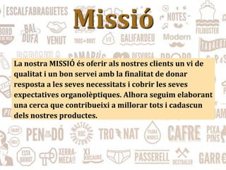 Missió
La nostra MISSIÓ és oferir als nostres clients un vi de
qualitat i un bon servei amb la finalitat de donar
resposta a les seves necessitats i cobrir les seves
expectatives organolèptiques. Alhora seguim elaborant
una cerca que contribueixi a millorar tots i cadascun
dels nostres productes.
 