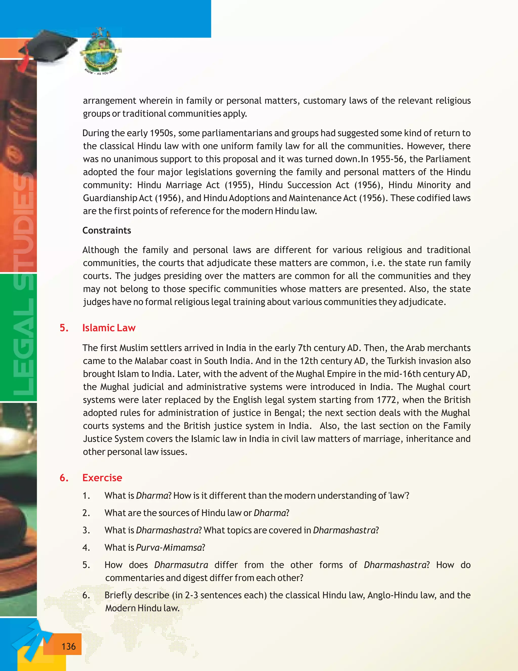 136
arrangement wherein in family or personal matters, customary laws of the relevant religious
groups or traditional communities apply.
During the early 1950s, some parliamentarians and groups had suggested some kind of return to
the classical Hindu law with one uniform family law for all the communities. However, there
was no unanimous support to this proposal and it was turned down.In 1955-56, the Parliament
adopted the four major legislations governing the family and personal matters of the Hindu
community: Hindu Marriage Act (1955), Hindu Succession Act (1956), Hindu Minority and
Guardianship Act (1956), and Hindu Adoptions and Maintenance Act (1956). These codified laws
are the first points of reference for the modern Hindu law.
Constraints
Although the family and personal laws are different for various religious and traditional
communities, the courts that adjudicate these matters are common, i.e. the state run family
courts. The judges presiding over the matters are common for all the communities and they
may not belong to those specific communities whose matters are presented. Also, the state
judges have no formal religious legal training about various communities they adjudicate.
The first Muslim settlers arrived in India in the early 7th century AD. Then, the Arab merchants
came to the Malabar coast in South India. And in the 12th century AD, the Turkish invasion also
brought Islam to India. Later, with the advent of the Mughal Empire in the mid-16th century AD,
the Mughal judicial and administrative systems were introduced in India. The Mughal court
systems were later replaced by the English legal system starting from 1772, when the British
adopted rules for administration of justice in Bengal; the next section deals with the Mughal
courts systems and the British justice system in India. Also, the last section on the Family
Justice System covers the Islamic law in India in civil law matters of marriage, inheritance and
other personal law issues.
1. What is Dharma? How is it different than the modern understanding of 'law'?
2. What are the sources of Hindu law or Dharma?
3. What is Dharmashastra? What topics are covered in Dharmashastra?
4. What is Purva-Mimamsa?
5. How does Dharmasutra differ from the other forms of Dharmashastra? How do
commentaries and digest differ from each other?
6. Briefly describe (in 2-3 sentences each) the classical Hindu law, Anglo-Hindu law, and the
Modern Hindu law.
5. Islamic Law
6. Exercise
 