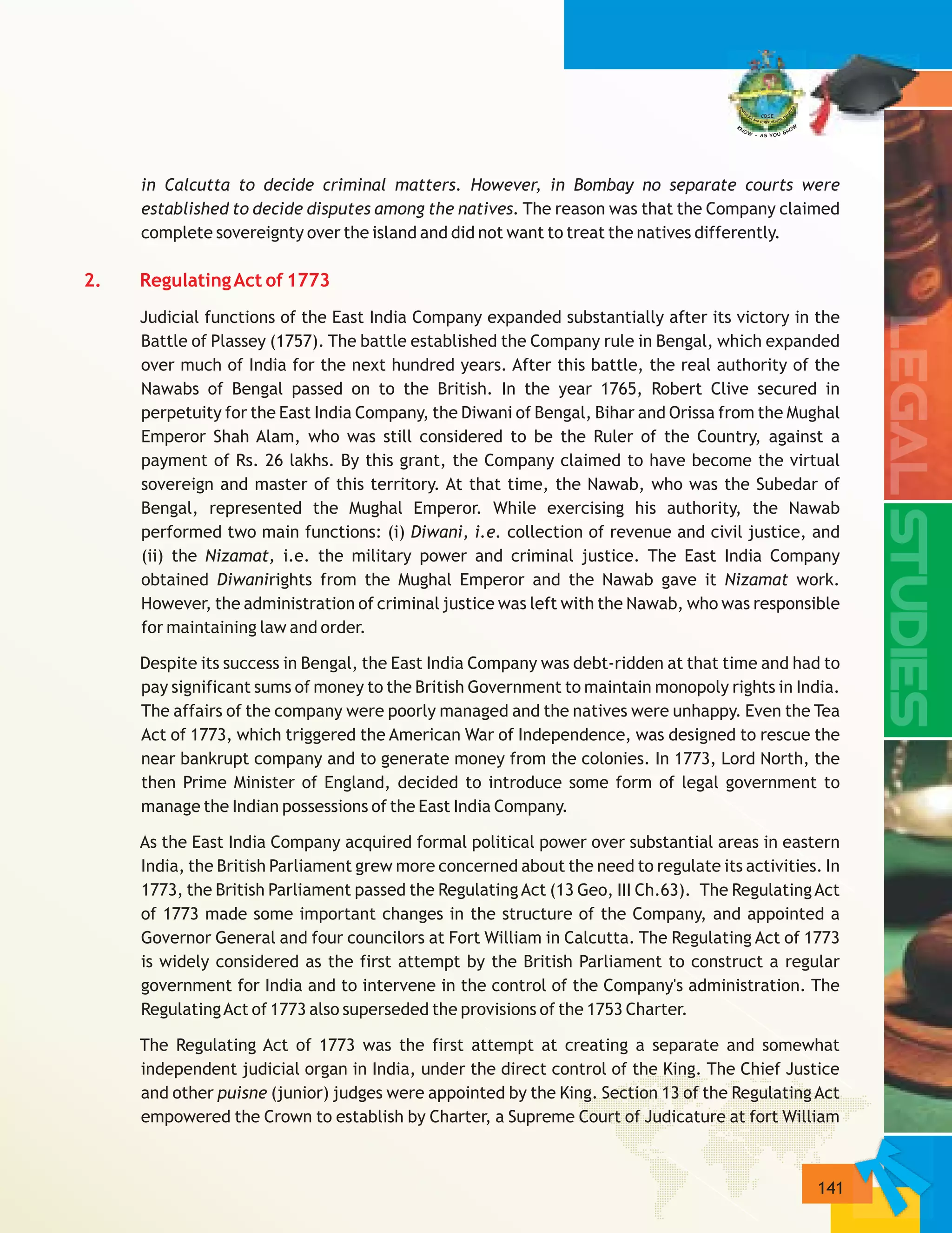 141
in Calcutta to decide criminal matters. However, in Bombay no separate courts were
established to decide disputes among the natives. The reason was that the Company claimed
complete sovereignty over the island and did not want to treat the natives differently.
Judicial functions of the East India Company expanded substantially after its victory in the
Battle of Plassey (1757). The battle established the Company rule in Bengal, which expanded
over much of India for the next hundred years. After this battle, the real authority of the
Nawabs of Bengal passed on to the British. In the year 1765, Robert Clive secured in
perpetuity for the East India Company, the Diwani of Bengal, Bihar and Orissa from the Mughal
Emperor Shah Alam, who was still considered to be the Ruler of the Country, against a
payment of Rs. 26 lakhs. By this grant, the Company claimed to have become the virtual
sovereign and master of this territory. At that time, the Nawab, who was the Subedar of
Bengal, represented the Mughal Emperor. While exercising his authority, the Nawab
performed two main functions: (i) Diwani, i.e. collection of revenue and civil justice, and
(ii) the Nizamat, i.e. the military power and criminal justice. The East India Company
obtained Diwanirights from the Mughal Emperor and the Nawab gave it Nizamat work.
However, the administration of criminal justice was left with the Nawab, who was responsible
for maintaining law and order.
Despite its success in Bengal, the East India Company was debt-ridden at that time and had to
pay significant sums of money to the British Government to maintain monopoly rights in India.
The affairs of the company were poorly managed and the natives were unhappy. Even the Tea
Act of 1773, which triggered the American War of Independence, was designed to rescue the
near bankrupt company and to generate money from the colonies. In 1773, Lord North, the
then Prime Minister of England, decided to introduce some form of legal government to
manage the Indian possessions of the East India Company.
As the East India Company acquired formal political power over substantial areas in eastern
India, the British Parliament grew more concerned about the need to regulate its activities. In
1773, the British Parliament passed the RegulatingAct (13 Geo, III Ch.63). The RegulatingAct
of 1773 made some important changes in the structure of the Company, and appointed a
Governor General and four councilors at Fort William in Calcutta. The Regulating Act of 1773
is widely considered as the first attempt by the British Parliament to construct a regular
government for India and to intervene in the control of the Company's administration. The
RegulatingAct of 1773 also superseded the provisions of the 1753 Charter.
The Regulating Act of 1773 was the first attempt at creating a separate and somewhat
independent judicial organ in India, under the direct control of the King. The Chief Justice
and other puisne (junior) judges were appointed by the King. Section 13 of the Regulating Act
empowered the Crown to establish by Charter, a Supreme Court of Judicature at fort William
2. RegulatingAct of 1773
 