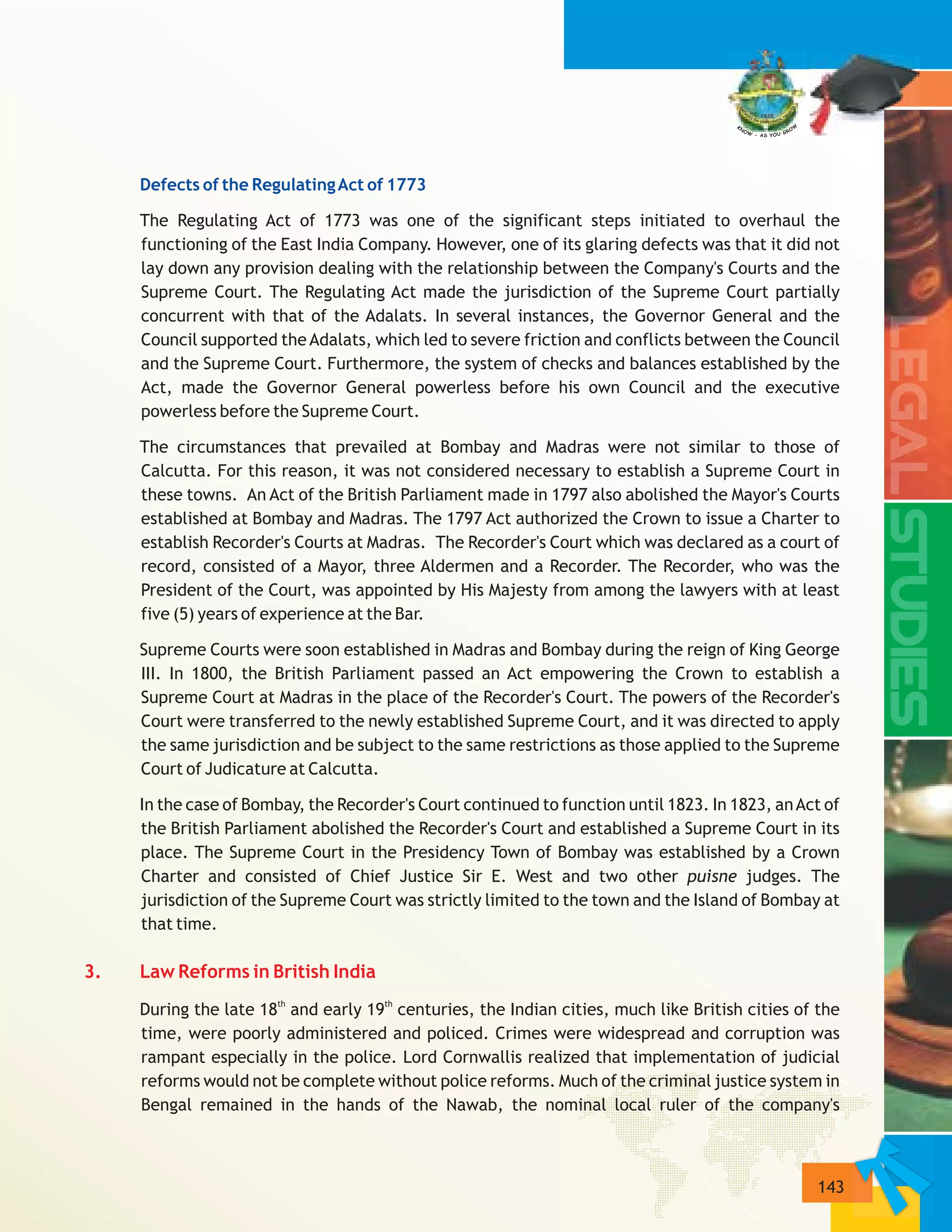 143
3. Law Reforms in British India
Defects of the RegulatingAct of 1773
The Regulating Act of 1773 was one of the significant steps initiated to overhaul the
functioning of the East India Company. However, one of its glaring defects was that it did not
lay down any provision dealing with the relationship between the Company's Courts and the
Supreme Court. The Regulating Act made the jurisdiction of the Supreme Court partially
concurrent with that of the Adalats. In several instances, the Governor General and the
Council supported theAdalats, which led to severe friction and conflicts between the Council
and the Supreme Court. Furthermore, the system of checks and balances established by the
Act, made the Governor General powerless before his own Council and the executive
powerless before the Supreme Court.
The circumstances that prevailed at Bombay and Madras were not similar to those of
Calcutta. For this reason, it was not considered necessary to establish a Supreme Court in
these towns. An Act of the British Parliament made in 1797 also abolished the Mayor's Courts
established at Bombay and Madras. The 1797 Act authorized the Crown to issue a Charter to
establish Recorder's Courts at Madras. The Recorder's Court which was declared as a court of
record, consisted of a Mayor, three Aldermen and a Recorder. The Recorder, who was the
President of the Court, was appointed by His Majesty from among the lawyers with at least
five (5) years of experience at the Bar.
Supreme Courts were soon established in Madras and Bombay during the reign of King George
III. In 1800, the British Parliament passed an Act empowering the Crown to establish a
Supreme Court at Madras in the place of the Recorder's Court. The powers of the Recorder's
Court were transferred to the newly established Supreme Court, and it was directed to apply
the same jurisdiction and be subject to the same restrictions as those applied to the Supreme
Court of Judicature at Calcutta.
In the case of Bombay, the Recorder's Court continued to function until 1823. In 1823, anAct of
the British Parliament abolished the Recorder's Court and established a Supreme Court in its
place. The Supreme Court in the Presidency Town of Bombay was established by a Crown
Charter and consisted of Chief Justice Sir E. West and two other puisne judges. The
jurisdiction of the Supreme Court was strictly limited to the town and the Island of Bombay at
that time.
th th
During the late 18 and early 19 centuries, the Indian cities, much like British cities of the
time, were poorly administered and policed. Crimes were widespread and corruption was
rampant especially in the police. Lord Cornwallis realized that implementation of judicial
reforms would not be complete without police reforms. Much of the criminal justice system in
Bengal remained in the hands of the Nawab, the nominal local ruler of the company's
 