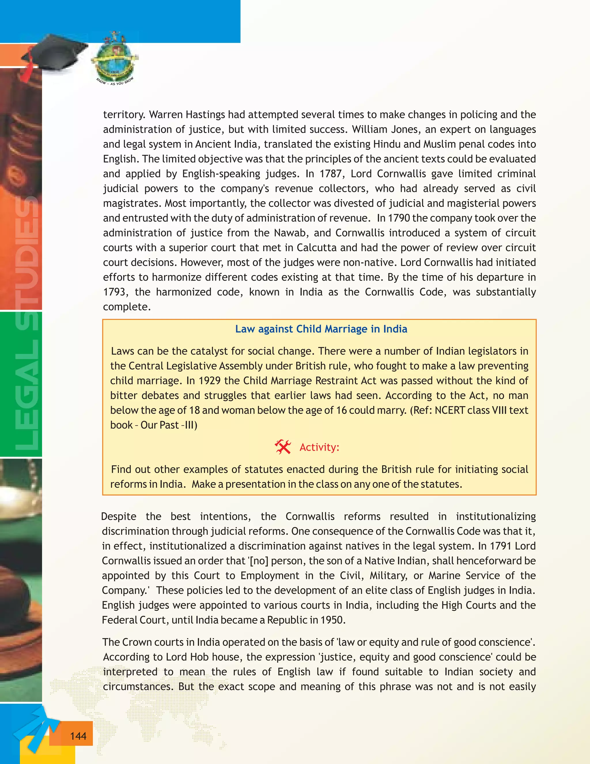 144
territory. Warren Hastings had attempted several times to make changes in policing and the
administration of justice, but with limited success. William Jones, an expert on languages
and legal system in Ancient India, translated the existing Hindu and Muslim penal codes into
English. The limited objective was that the principles of the ancient texts could be evaluated
and applied by English-speaking judges. In 1787, Lord Cornwallis gave limited criminal
judicial powers to the company's revenue collectors, who had already served as civil
magistrates. Most importantly, the collector was divested of judicial and magisterial powers
and entrusted with the duty of administration of revenue. In 1790 the company took over the
administration of justice from the Nawab, and Cornwallis introduced a system of circuit
courts with a superior court that met in Calcutta and had the power of review over circuit
court decisions. However, most of the judges were non-native. Lord Cornwallis had initiated
efforts to harmonize different codes existing at that time. By the time of his departure in
1793, the harmonized code, known in India as the Cornwallis Code, was substantially
complete.
Laws can be the catalyst for social change. There were a number of Indian legislators in
the Central Legislative Assembly under British rule, who fought to make a law preventing
child marriage. In 1929 the Child Marriage Restraint Act was passed without the kind of
bitter debates and struggles that earlier laws had seen. According to the Act, no man
below the age of 18 and woman below the age of 16 could marry. (Ref: NCERT class VIII text
book – Our Past –III)
Find out other examples of statutes enacted during the British rule for initiating social
reforms in India. Make a presentation in the class on any one of the statutes.
Despite the best intentions, the Cornwallis reforms resulted in institutionalizing
discrimination through judicial reforms. One consequence of the Cornwallis Code was that it,
in effect, institutionalized a discrimination against natives in the legal system. In 1791 Lord
Cornwallis issued an order that '[no] person, the son of a Native Indian, shall henceforward be
appointed by this Court to Employment in the Civil, Military, or Marine Service of the
Company.' These policies led to the development of an elite class of English judges in India.
English judges were appointed to various courts in India, including the High Courts and the
Federal Court, until India became a Republic in 1950.
The Crown courts in India operated on the basis of 'law or equity and rule of good conscience'.
According to Lord Hob house, the expression 'justice, equity and good conscience' could be
interpreted to mean the rules of English law if found suitable to Indian society and
circumstances. But the exact scope and meaning of this phrase was not and is not easily
Law against Child Marriage in India
Activity:
 