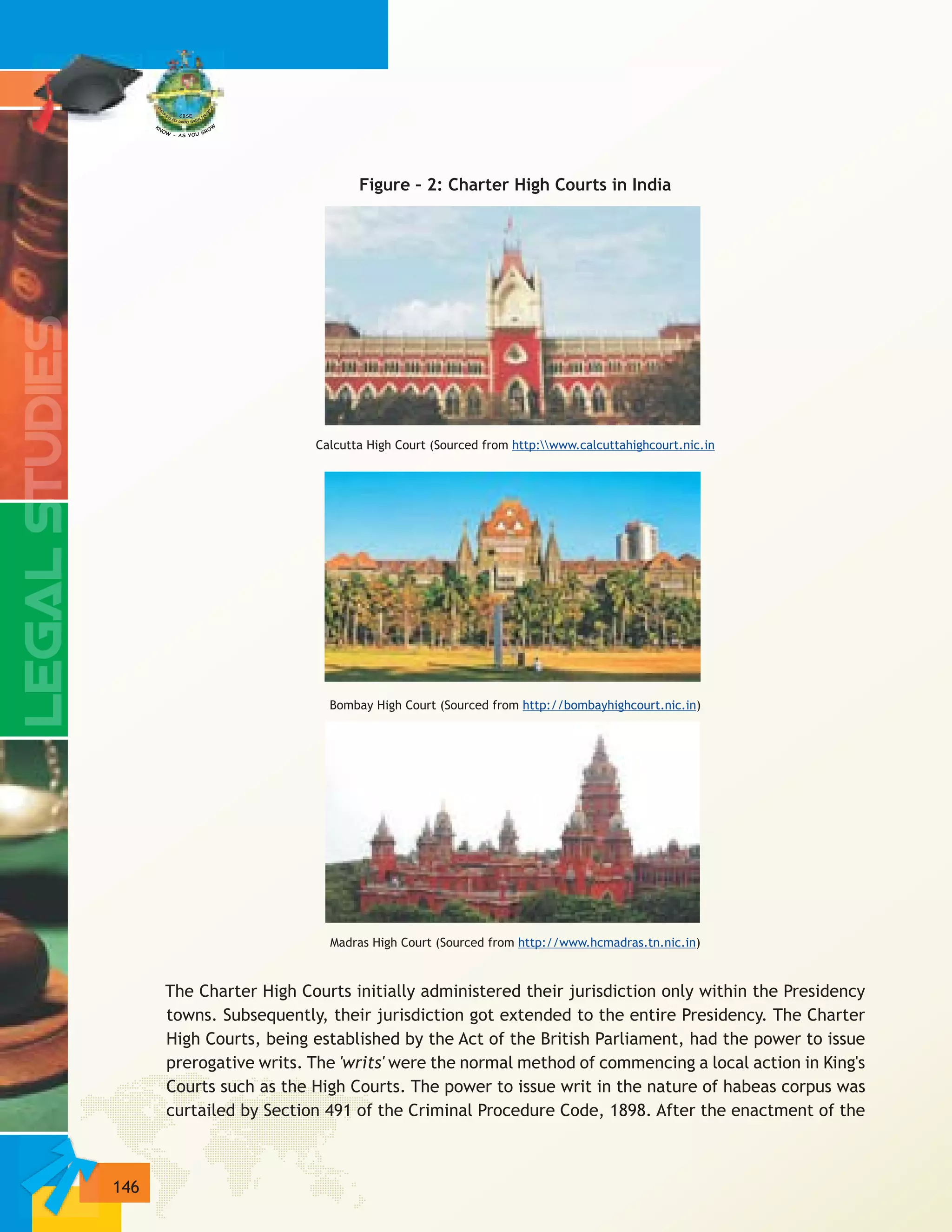 146
Figure – 2: Charter High Courts in India
Calcutta High Court (Sourced from
Bombay High Court (Sourced from )
Madras High Court (Sourced from )
The Charter High Courts initially administered their jurisdiction only within the Presidency
towns. Subsequently, their jurisdiction got extended to the entire Presidency. The Charter
High Courts, being established by the Act of the British Parliament, had the power to issue
prerogative writs. The 'writs' were the normal method of commencing a local action in King's
Courts such as the High Courts. The power to issue writ in the nature of habeas corpus was
curtailed by Section 491 of the Criminal Procedure Code, 1898. After the enactment of the
http:www.calcuttahighcourt.nic.in
http://bombayhighcourt.nic.in
http://www.hcmadras.tn.nic.in
 