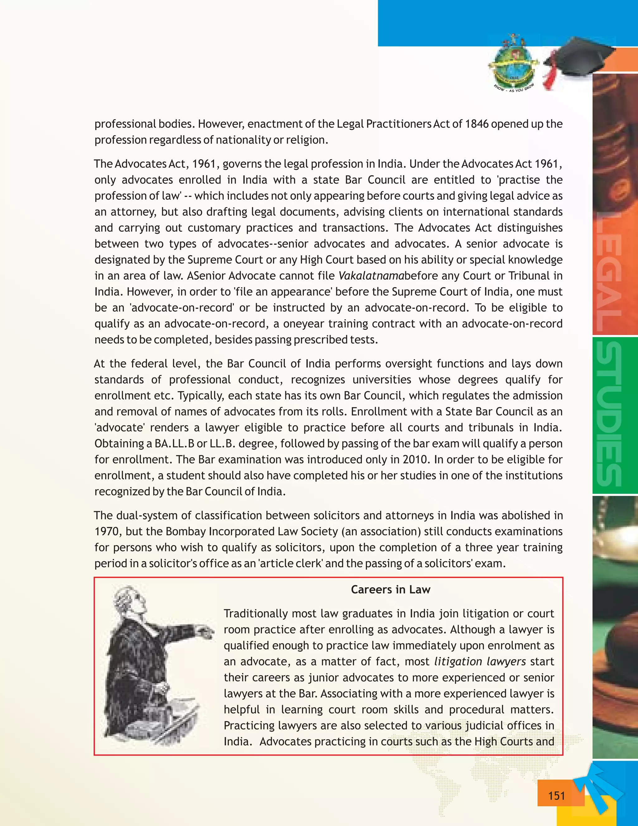 151
professional bodies. However, enactment of the Legal PractitionersAct of 1846 opened up the
profession regardless of nationality or religion.
The Advocates Act, 1961, governs the legal profession in India. Under the Advocates Act 1961,
only advocates enrolled in India with a state Bar Council are entitled to 'practise the
profession of law' -- which includes not only appearing before courts and giving legal advice as
an attorney, but also drafting legal documents, advising clients on international standards
and carrying out customary practices and transactions. The Advocates Act distinguishes
between two types of advocates--senior advocates and advocates. A senior advocate is
designated by the Supreme Court or any High Court based on his ability or special knowledge
in an area of law. ASenior Advocate cannot file Vakalatnamabefore any Court or Tribunal in
India. However, in order to 'file an appearance' before the Supreme Court of India, one must
be an 'advocate-on-record' or be instructed by an advocate-on-record. To be eligible to
qualify as an advocate-on-record, a oneyear training contract with an advocate-on-record
needs to be completed, besides passing prescribed tests.
At the federal level, the Bar Council of India performs oversight functions and lays down
standards of professional conduct, recognizes universities whose degrees qualify for
enrollment etc. Typically, each state has its own Bar Council, which regulates the admission
and removal of names of advocates from its rolls. Enrollment with a State Bar Council as an
'advocate' renders a lawyer eligible to practice before all courts and tribunals in India.
Obtaining a BA.LL.B or LL.B. degree, followed by passing of the bar exam will qualify a person
for enrollment. The Bar examination was introduced only in 2010. In order to be eligible for
enrollment, a student should also have completed his or her studies in one of the institutions
recognized by the Bar Council of India.
The dual-system of classification between solicitors and attorneys in India was abolished in
1970, but the Bombay Incorporated Law Society (an association) still conducts examinations
for persons who wish to qualify as solicitors, upon the completion of a three year training
period in a solicitor's office as an 'article clerk' and the passing of a solicitors' exam.
Careers in Law
Traditionally most law graduates in India join litigation or court
room practice after enrolling as advocates. Although a lawyer is
qualified enough to practice law immediately upon enrolment as
an advocate, as a matter of fact, most litigation lawyers start
their careers as junior advocates to more experienced or senior
lawyers at the Bar. Associating with a more experienced lawyer is
helpful in learning court room skills and procedural matters.
Practicing lawyers are also selected to various judicial offices in
India. Advocates practicing in courts such as the High Courts and
 