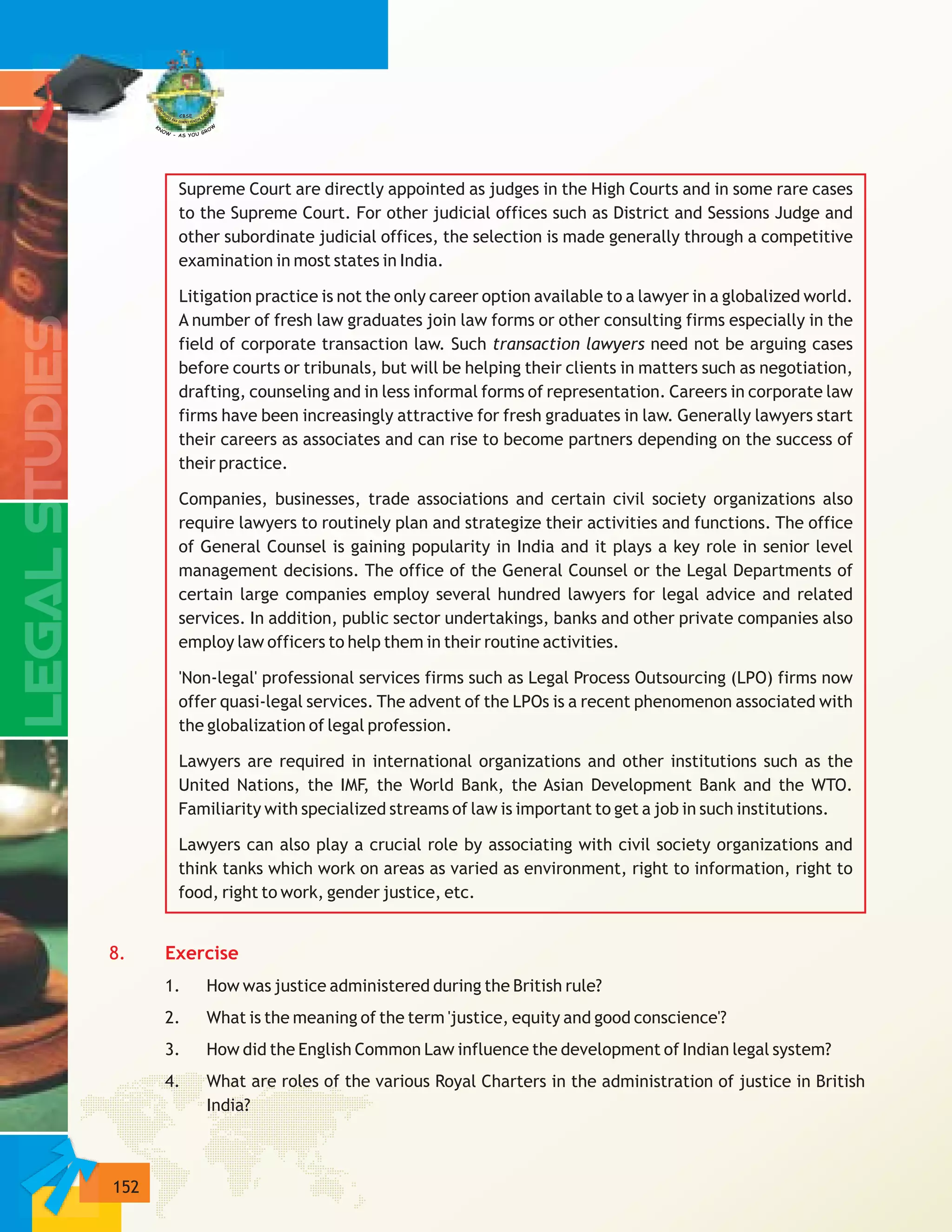 152
Supreme Court are directly appointed as judges in the High Courts and in some rare cases
to the Supreme Court. For other judicial offices such as District and Sessions Judge and
other subordinate judicial offices, the selection is made generally through a competitive
examination in most states in India.
Litigation practice is not the only career option available to a lawyer in a globalized world.
A number of fresh law graduates join law forms or other consulting firms especially in the
field of corporate transaction law. Such transaction lawyers need not be arguing cases
before courts or tribunals, but will be helping their clients in matters such as negotiation,
drafting, counseling and in less informal forms of representation. Careers in corporate law
firms have been increasingly attractive for fresh graduates in law. Generally lawyers start
their careers as associates and can rise to become partners depending on the success of
their practice.
Companies, businesses, trade associations and certain civil society organizations also
require lawyers to routinely plan and strategize their activities and functions. The office
of General Counsel is gaining popularity in India and it plays a key role in senior level
management decisions. The office of the General Counsel or the Legal Departments of
certain large companies employ several hundred lawyers for legal advice and related
services. In addition, public sector undertakings, banks and other private companies also
employ law officers to help them in their routine activities.
'Non-legal' professional services firms such as Legal Process Outsourcing (LPO) firms now
offer quasi-legal services. The advent of the LPOs is a recent phenomenon associated with
the globalization of legal profession.
Lawyers are required in international organizations and other institutions such as the
United Nations, the IMF, the World Bank, the Asian Development Bank and the WTO.
Familiarity with specialized streams of law is important to get a job in such institutions.
Lawyers can also play a crucial role by associating with civil society organizations and
think tanks which work on areas as varied as environment, right to information, right to
food, right to work, gender justice, etc.
1. How was justice administered during the British rule?
2. What is the meaning of the term 'justice, equity and good conscience'?
3. How did the English Common Law influence the development of Indian legal system?
4. What are roles of the various Royal Charters in the administration of justice in British
India?
8. Exercise
 