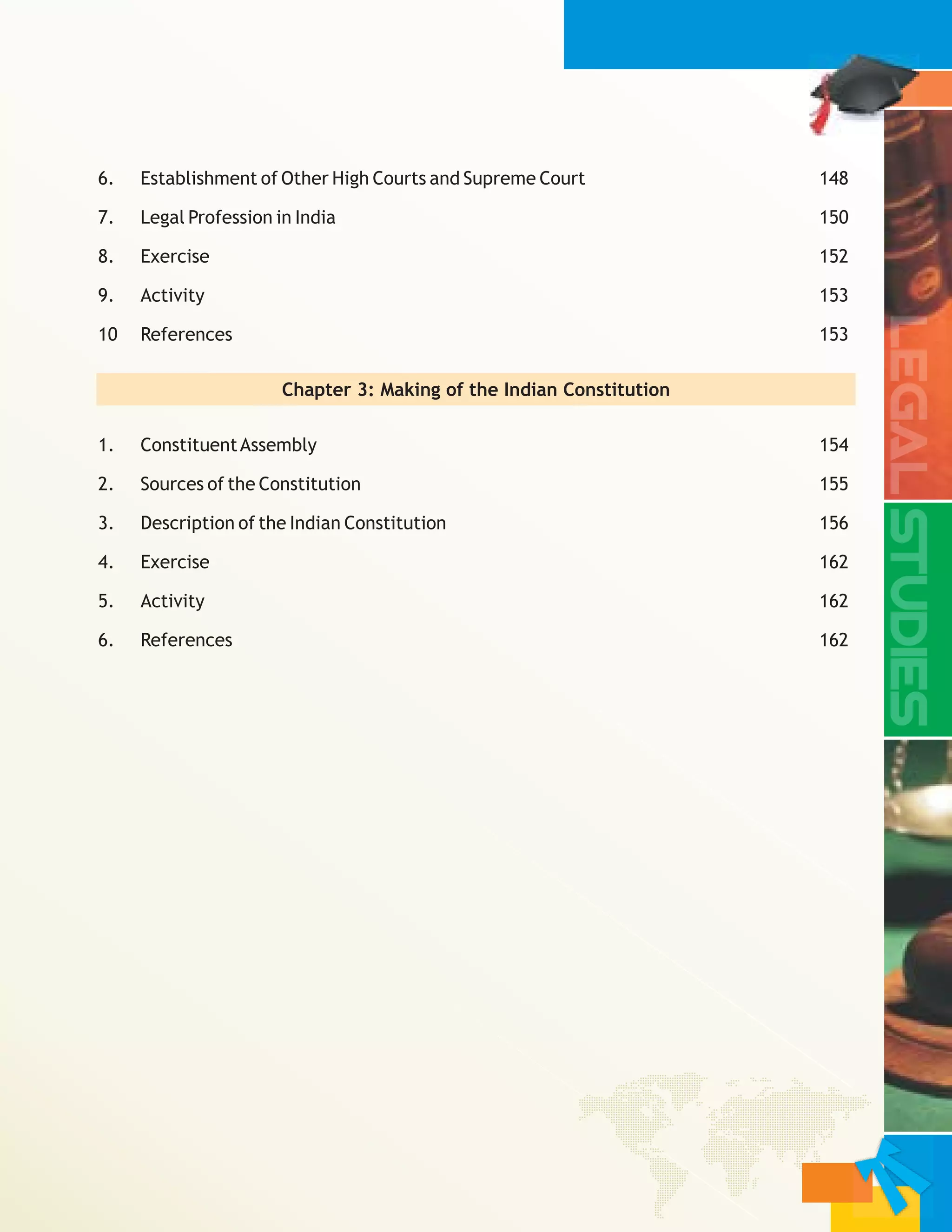 6. Establishment of Other High Courts and Supreme Court 148
7. Legal Profession in India 150
8. Exercise 152
9. Activity 153
10 References 153
Chapter 3:
1. ConstituentAssembly 154
2. Sources of the Constitution 155
3. Description of the Indian Constitution 156
4. Exercise 162
5. Activity 162
6. References 162
Making of the Indian Constitution
 